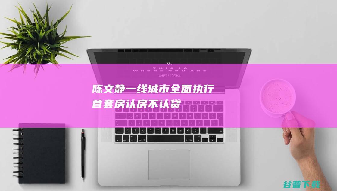 陈文静一线城市全面执行首套房认房不认贷