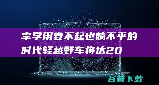 李学用:卷不起也躺不平的时代轻越野车将达200万辆规模|奇瑞汽车|suv|城市suv