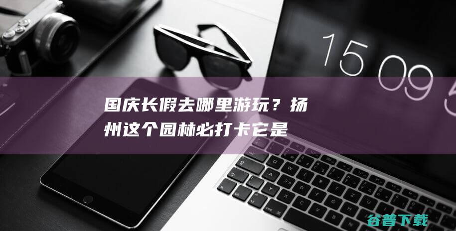 国庆长假去哪里游玩?扬州这个园林必打卡它是