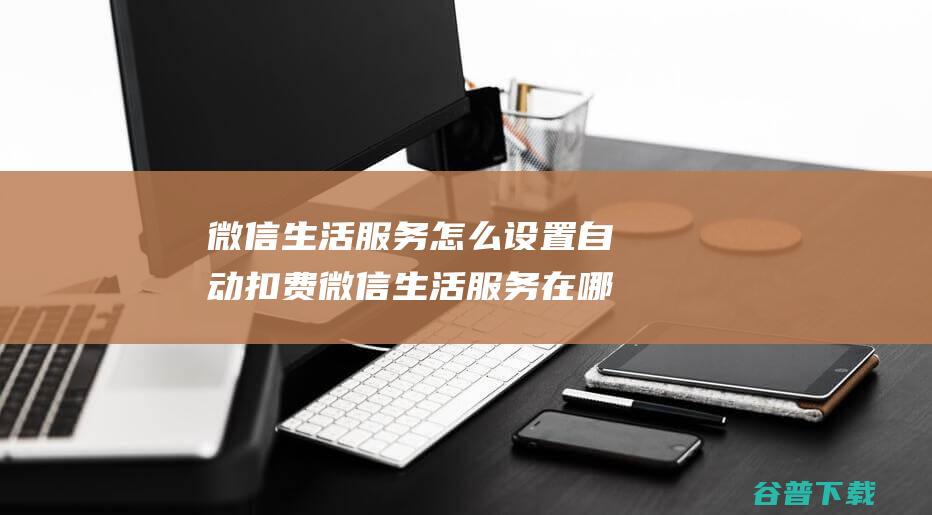 微信生活服务怎么设置自动扣费微信生活服务在哪里设置自动扣费