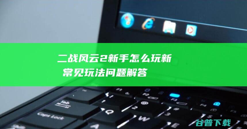 二战风云2新手怎么玩新手常见玩法问题解答