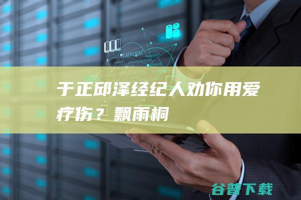 于正邱泽经纪人劝你用爱疗伤？飘雨桐