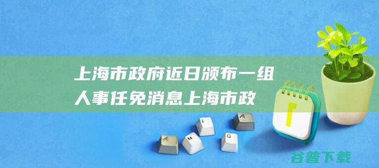 上海市政府近日颁布一组人事任免消息上海市政