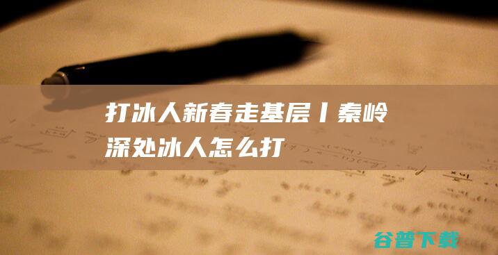 打冰人新春走基层丨秦岭深处冰人怎么打