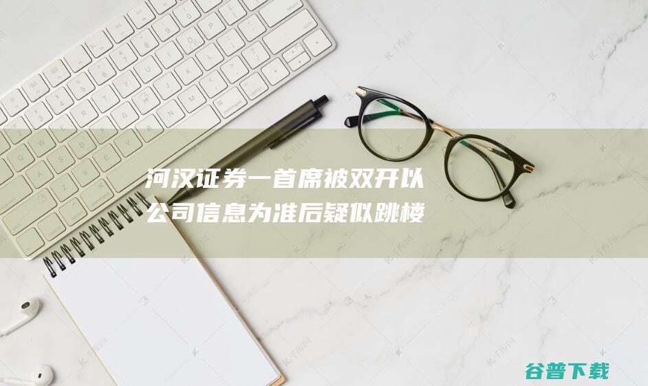 河汉证券一首席被 双开 以公司信息为准 后疑似跳楼 关系任务人员
