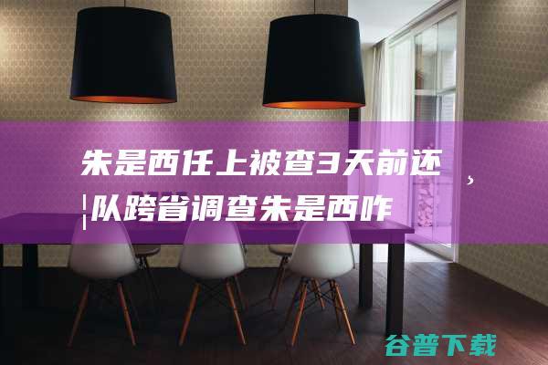 朱是西任上被查3天前还带队跨省调查朱是西咋