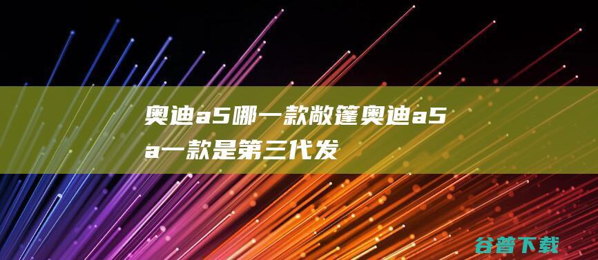 奥迪a5哪一款敞篷奥迪a5哪一款是第三代发