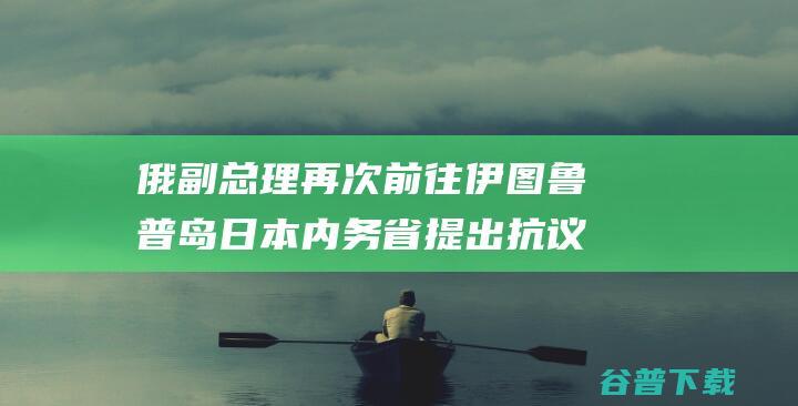 俄副总理再次前往伊图鲁普岛日本内务省提出抗议