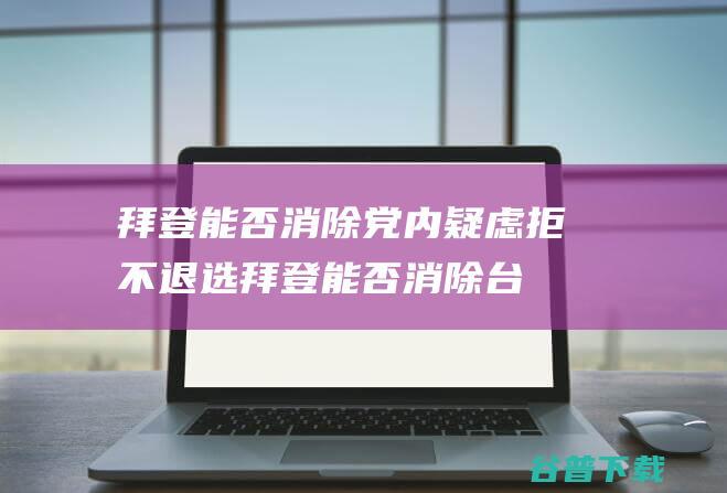拜登能否消除党内疑虑 拒不退选 (拜登能否消除台湾行动)