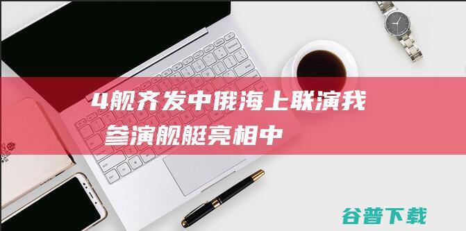 4舰齐发中俄海上联演我军参演舰艇亮相中