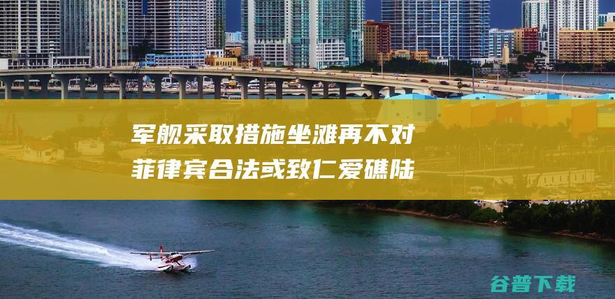 军舰采取措施坐滩再不对菲律宾合法或致仁爱礁陆