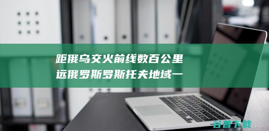 距俄乌交火前线数百公里远俄罗斯罗斯托夫地域一