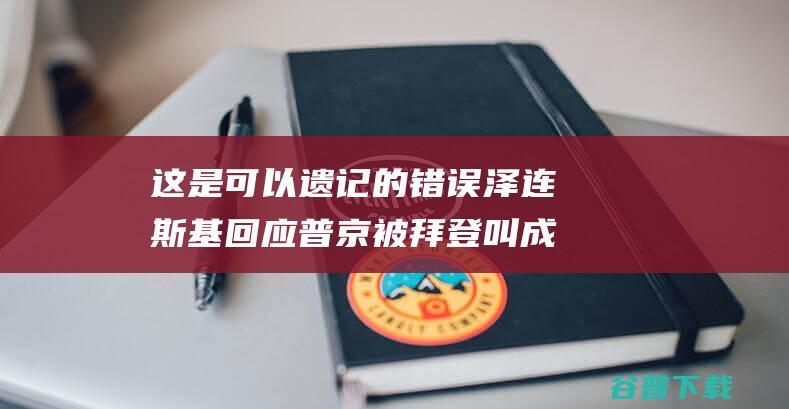 这是可以遗记的错误泽连斯基回应普京被拜登叫成