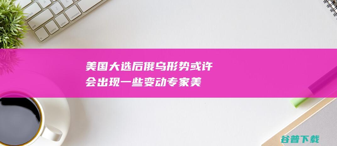 美国大选后 俄乌形势或许会出现一些变动 专家 (美国大选俄乌冲突)