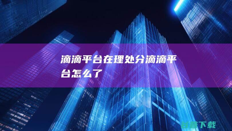滴滴平台在理处分 (滴滴平台怎么了)