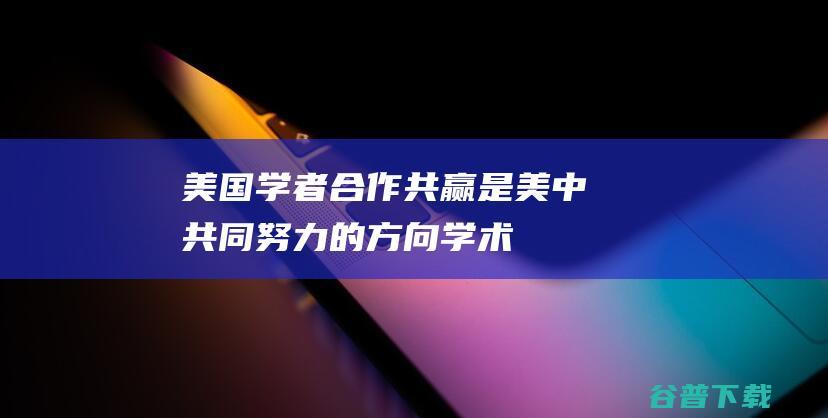 美国学者：合作共赢是美中共同努力的方向|学术界|共同前进