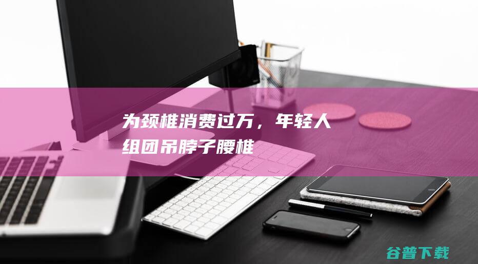 为颈椎消费过万，年轻人组团“吊脖子”|腰椎|颈托|颈椎病|肩周炎