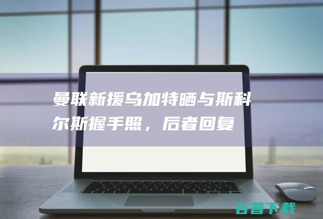 曼联新援乌加特晒与握手照，后者回复
