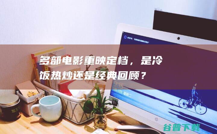 多部电影重映定档，是冷饭热炒还是经典回顾？|暑期档|经典电影|电影票房|泰坦尼克号