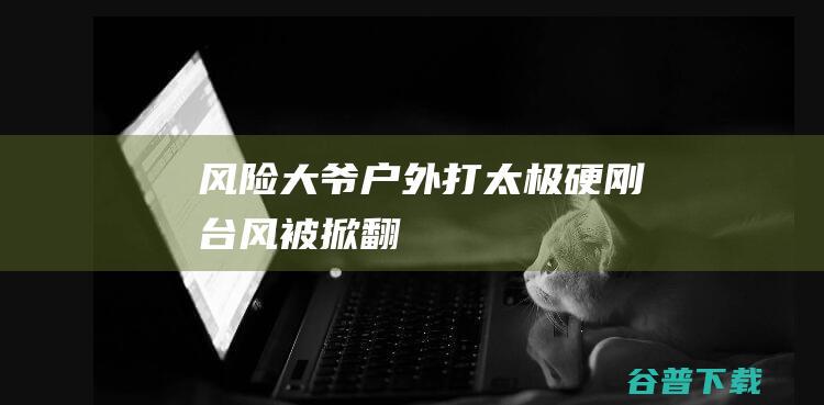 风险 大爷户外打太极硬刚台风被掀翻