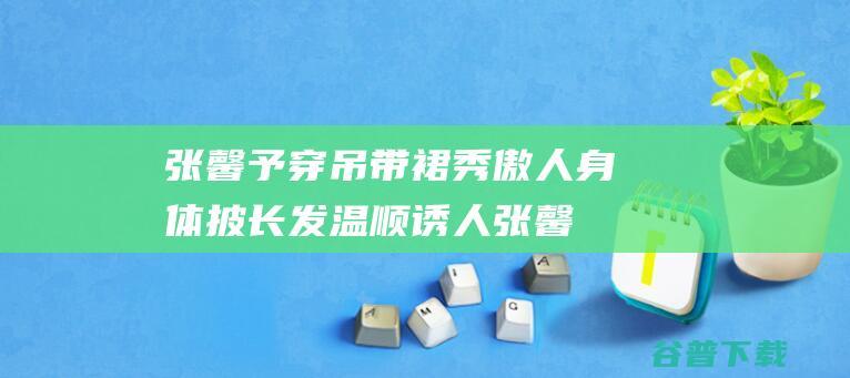 张馨予穿吊带裙秀傲人身体 披长发温顺诱人 (张馨予穿礼服)