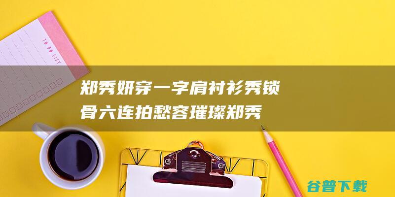 郑秀妍穿一字肩衬衫秀锁骨 六连拍愁容璀璨 (郑秀妍穿一字裙图片)