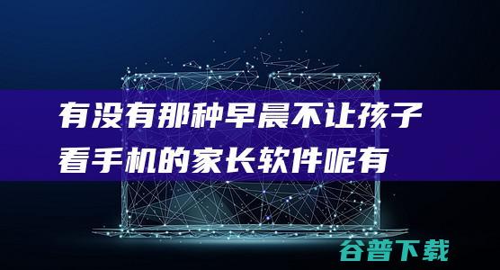 有没有那种早晨不让孩子看手机的家长软件呢有