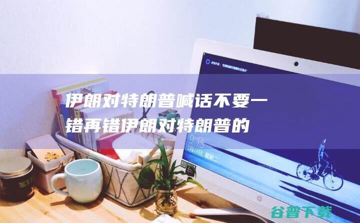 伊朗对特朗普喊话不要一错再错伊朗对特朗普的