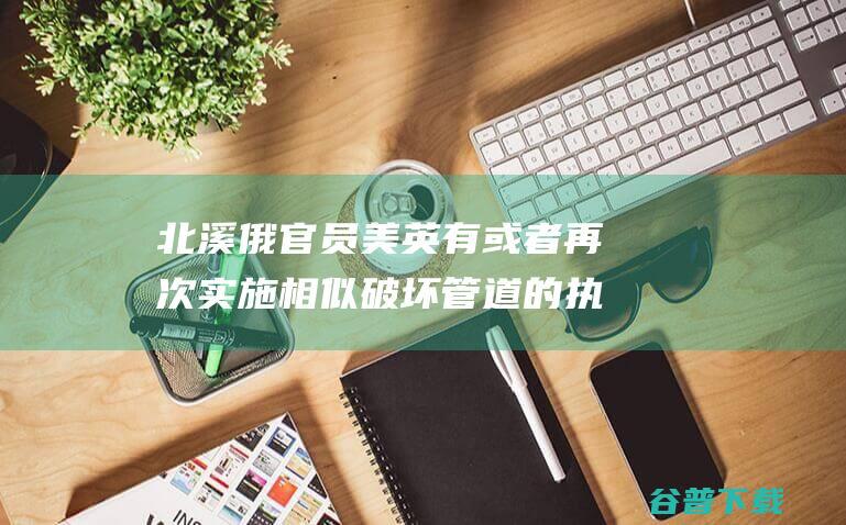 北溪 俄官员 美英有或者再次实施相似破坏 管道的执行 (俄方称破坏“北溪-2”的图谋注定失败)