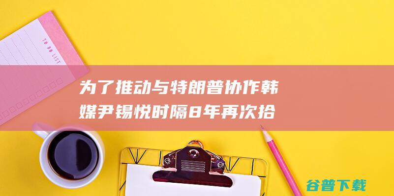 为了推动与特朗普协作韩媒尹锡悦时隔8年再次拾