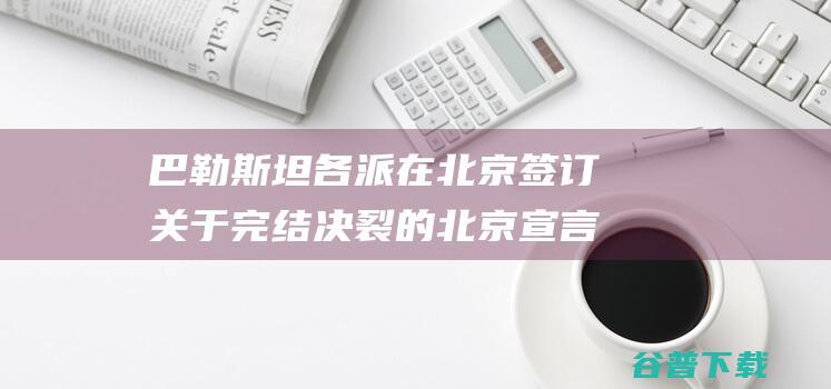 巴勒斯坦各派在北京签订关于完结决裂的 北京宣言 (巴勒斯坦各派别在北京举行和解对话了吗)