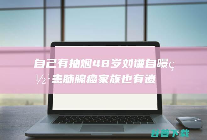 自己有抽烟 48岁刘谦自曝罹患肺腺癌 家族也有遗传病史 (自己有抽烟历)