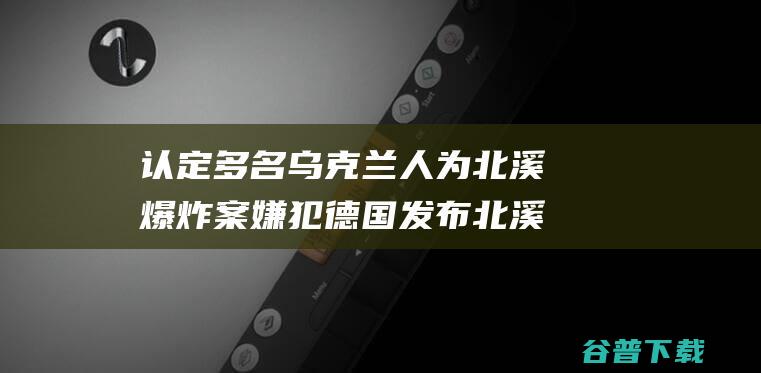 认定多名乌克兰人为北溪爆炸案嫌犯发布北溪