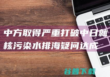 中方取得严重打破！中日就核污染水排海疑问达成共识 有三个关键信息 (中方出手)