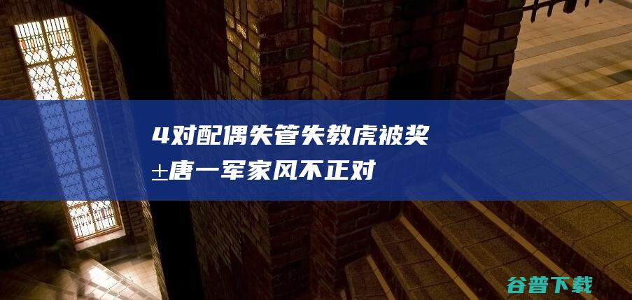4 对配偶失管失教 虎 被奖励！唐一军家风不正 (对配偶子女及其配偶失管失教违反了)