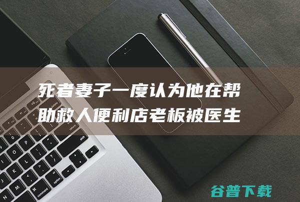 死者妻子 一度认为他在帮助救人 便利店老板被医生殴打后死亡 (死者妻子一度失忆)