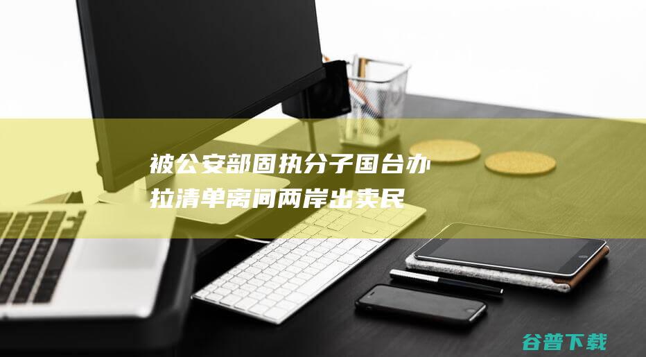 被公安部 固执分子 国台办拉清单 离间两岸！出卖民族利益！10名 台独 (被公安部固执怎么处理)