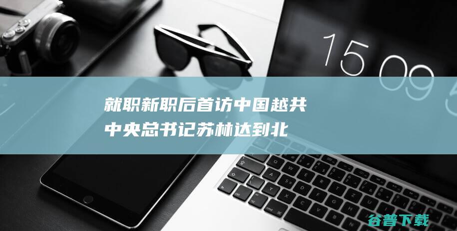 就职新职后首访中国！越共中央总书记苏林达到北京 (黄斑中心凹250)