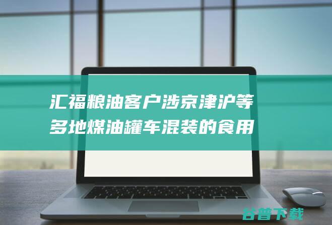 汇福粮油客户涉京津沪等多地煤油罐车混装的食用