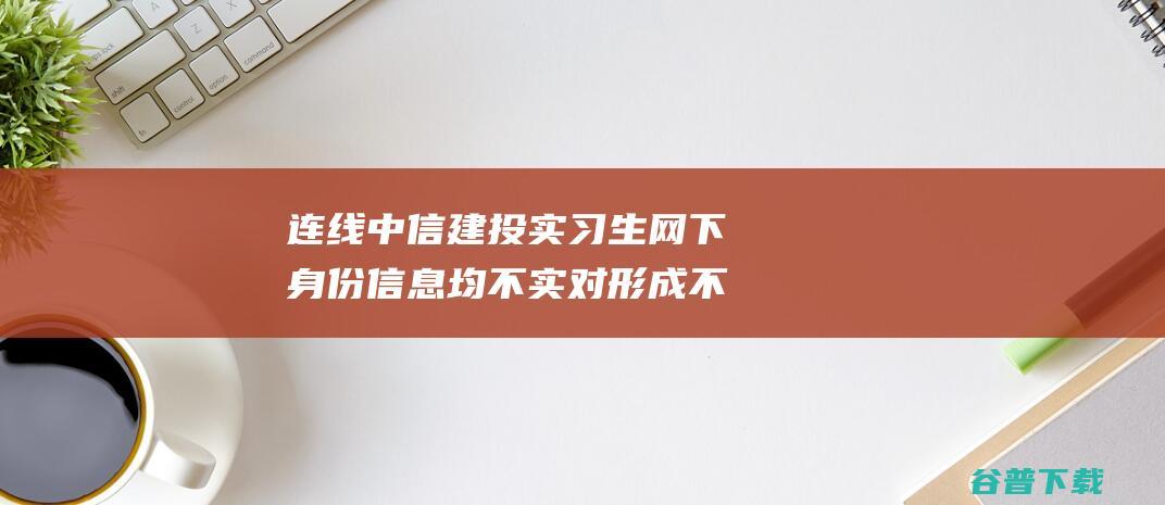 连线中信建投实习生 网下身份信息均不实 对形成不良影响深表赔罪 (中信建投 app)