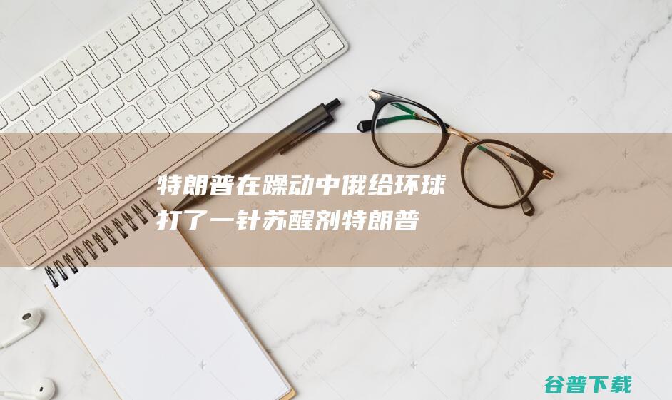 特朗普在躁动 中俄给环球打了一针 苏醒剂 (特朗普在躁动中的表现)