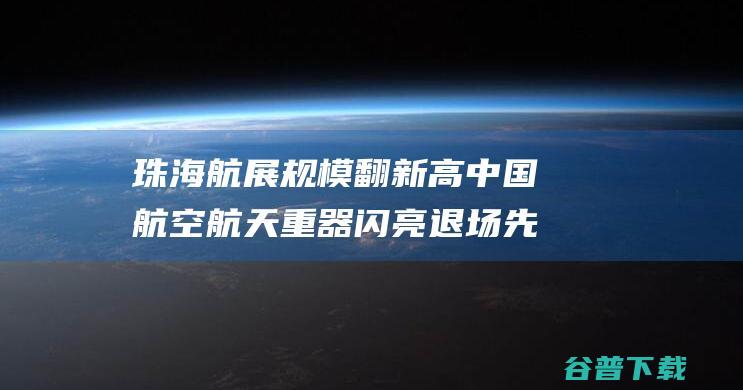 珠海航展规模翻新高 中国航空航天重器闪亮退场 先进装备展现显实力 (珠海航展规模排名)