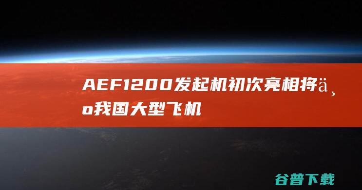 AEF1200发起机初次亮相 将为我国大型飞机提供能源 (aef1200)
