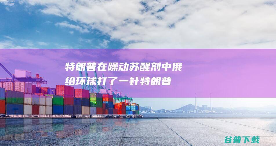 特朗普在躁动 苏醒剂 中俄给环球打了一针 (特朗普在躁动中的表现)