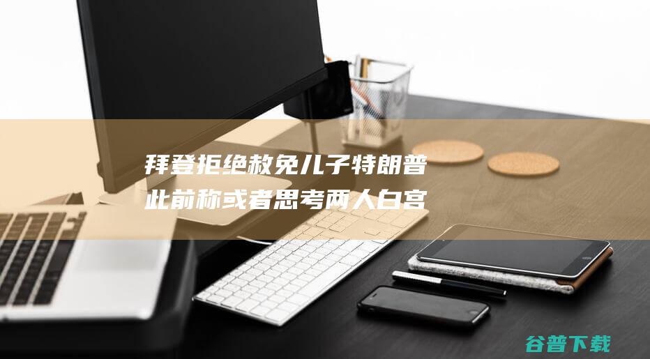 拜登拒绝赦免儿子 特朗普此前称 或者思考 两人白宫会面引关注 (拜登或拒绝赦免特朗普)