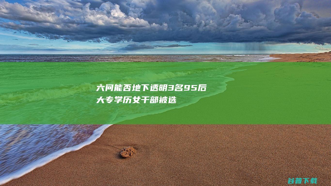 六问 能否地下透明 3名95后大专学历女干部被选拔副科