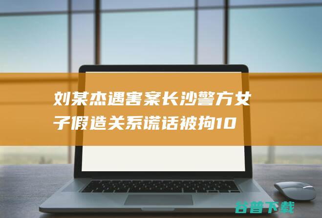 刘某杰遇害案 长沙警方 女子假造 关系谎话被拘10日 (刘某杰遇害案详情)
