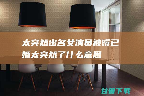 太突然！出名女演员被曝已婚 (太突然了什么意思)