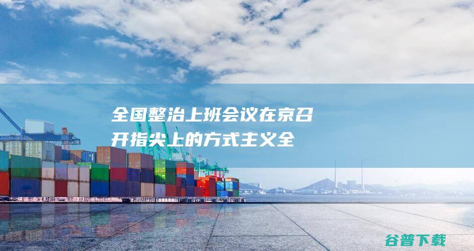 全国整治上班会议在京召开指尖上的方式主义全