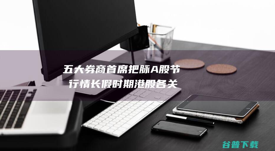 五大券商首席把脉A股节先行情 长假时期港股各关键指数大涨 (5大券商)